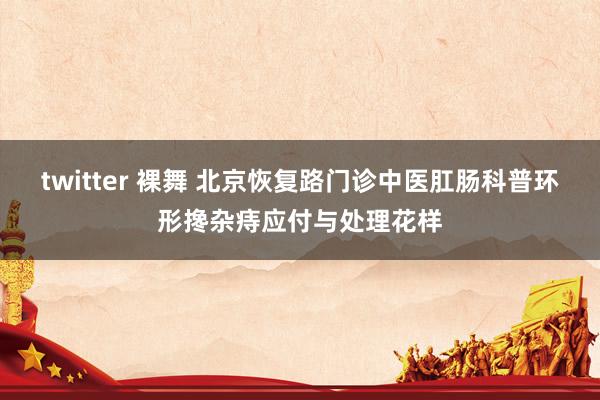 twitter 裸舞 北京恢复路门诊中医肛肠科普环形搀杂痔应付与处理花样