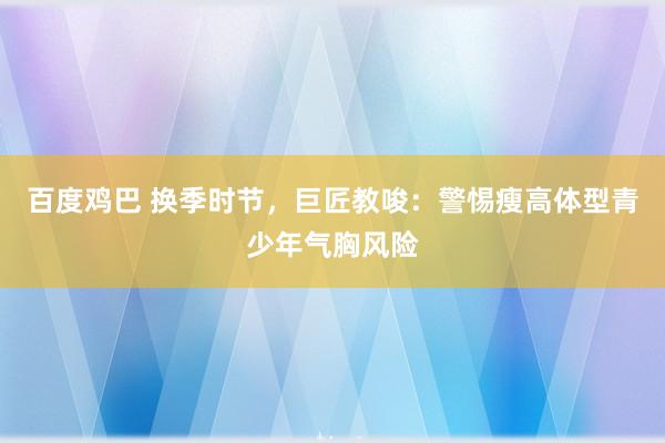 百度鸡巴 换季时节，巨匠教唆：警惕瘦高体型青少年气胸风险