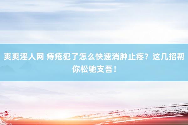 爽爽淫人网 痔疮犯了怎么快速消肿止疼？这几招帮你松驰支吾！