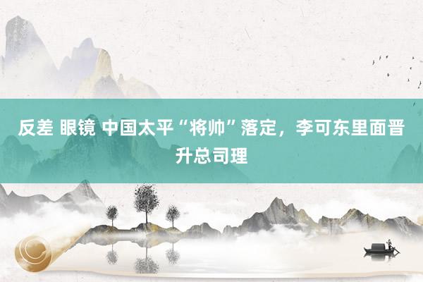 反差 眼镜 中国太平“将帅”落定，李可东里面晋升总司理