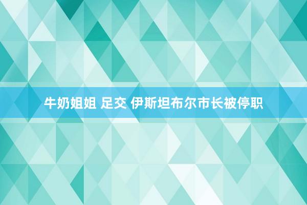 牛奶姐姐 足交 伊斯坦布尔市长被停职
