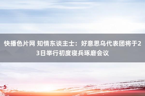 快播色片网 知情东谈主士：好意思乌代表团将于23日举行初度寝兵琢磨会议