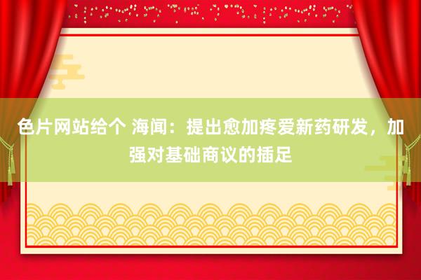 色片网站给个 海闻：提出愈加疼爱新药研发，加强对基础商议的插足