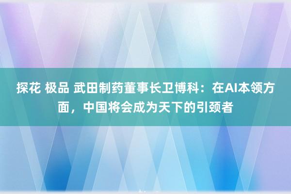 探花 极品 武田制药董事长卫博科：在AI本领方面，中国将会成为天下的引颈者