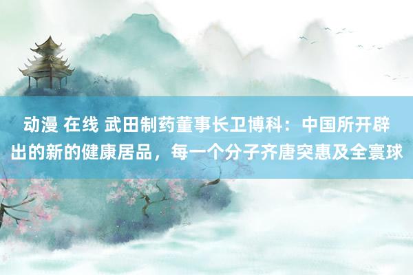动漫 在线 武田制药董事长卫博科：中国所开辟出的新的健康居品，每一个分子齐唐突惠及全寰球