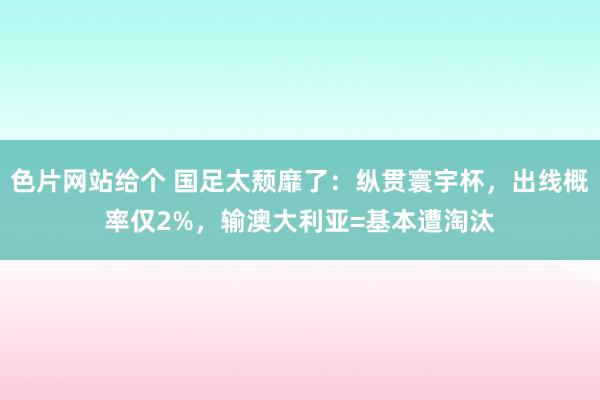 色片网站给个 国足太颓靡了：纵贯寰宇杯，出线概率仅2%，输澳大利亚=基本遭淘汰
