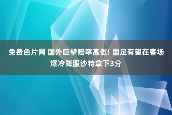 免费色片网 国外巨擘赔率高傲! 国足有望在客场爆冷降服沙特拿下3分