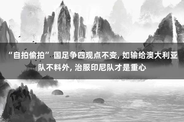 “自拍偷拍” 国足争四观点不变， 如输给澳大利亚队不料外， 治服印尼队才是重心