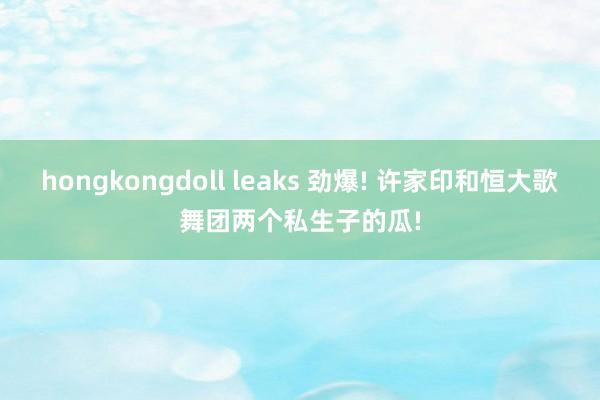 hongkongdoll leaks 劲爆! 许家印和恒大歌舞团两个私生子的瓜!