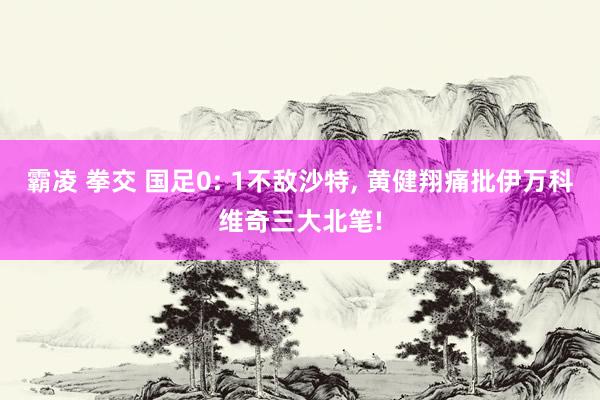 霸凌 拳交 国足0: 1不敌沙特， 黄健翔痛批伊万科维奇三大北笔!