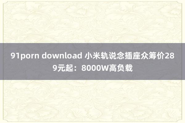 91porn download 小米轨说念插座众筹价289元起：8000W高负载