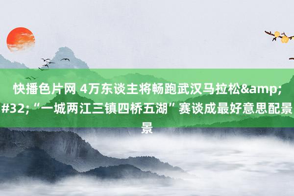 快播色片网 4万东谈主将畅跑武汉马拉松&#32;“一城两江三镇四桥五湖”赛谈成最好意思配景