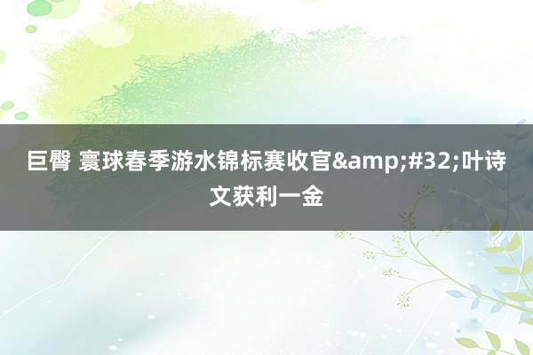 巨臀 寰球春季游水锦标赛收官&#32;叶诗文获利一金