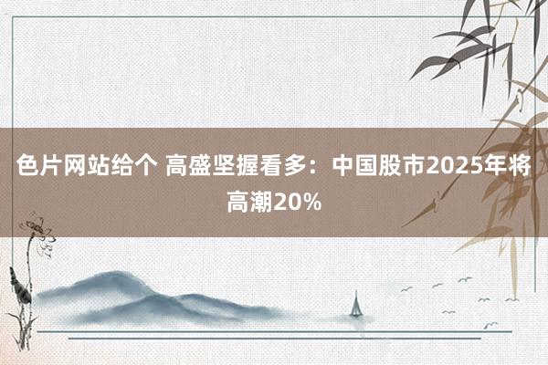 色片网站给个 高盛坚握看多：中国股市2025年将高潮20%