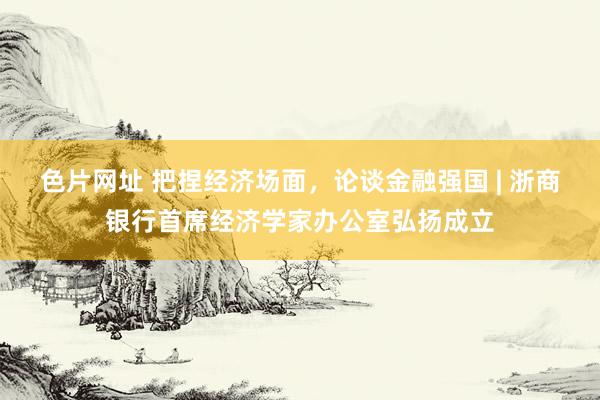 色片网址 把捏经济场面，论谈金融强国 | 浙商银行首席经济学家办公室弘扬成立