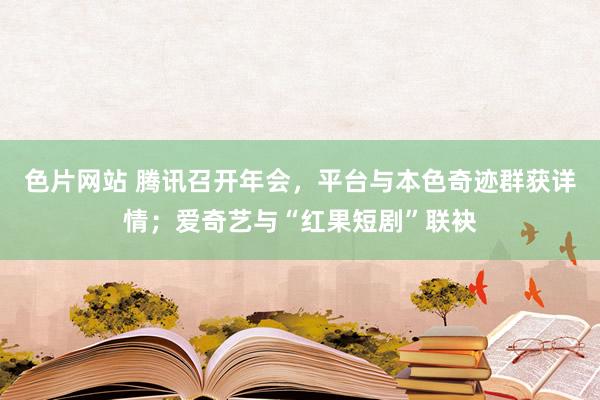 色片网站 腾讯召开年会，平台与本色奇迹群获详情；爱奇艺与“红果短剧”联袂
