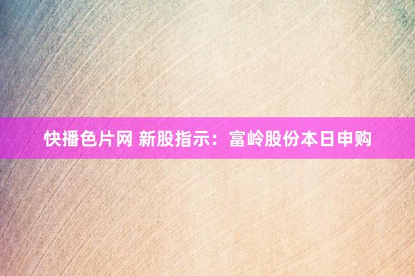 快播色片网 新股指示：富岭股份本日申购
