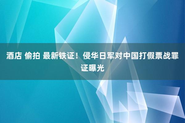 酒店 偷拍 最新铁证！侵华日军对中国打假票战罪证曝光