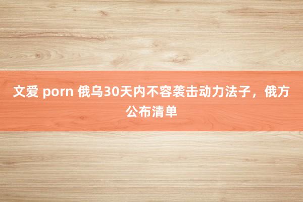 文爱 porn 俄乌30天内不容袭击动力法子，俄方公布清单