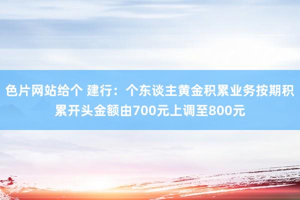 色片网站给个 建行：个东谈主黄金积累业务按期积累开头金额由700元上调至800元