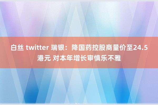 白丝 twitter 瑞银：降国药控股商量价至24.5港元 对本年增长审慎乐不雅