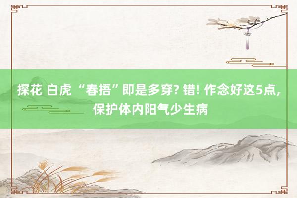 探花 白虎 “春捂”即是多穿? 错! 作念好这5点， 保护体内阳气少生病