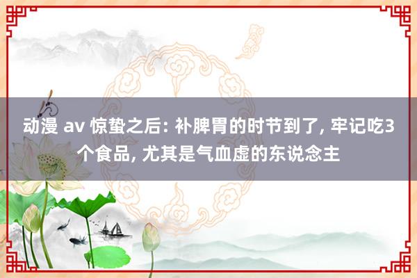 动漫 av 惊蛰之后: 补脾胃的时节到了， 牢记吃3个食品， 尤其是气血虚的东说念主