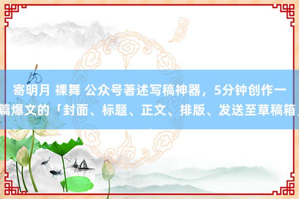 寄明月 裸舞 公众号著述写稿神器，5分钟创作一篇爆文的「封面、标题、正文、排版、发送至草稿箱」