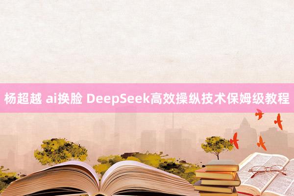 杨超越 ai换脸 DeepSeek高效操纵技术保姆级教程