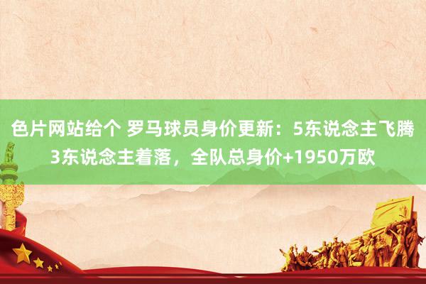 色片网站给个 罗马球员身价更新：5东说念主飞腾3东说念主着落，全队总身价+1950万欧