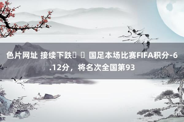 色片网址 接续下跌⏬️国足本场比赛FIFA积分-6.12分，将名次全国第93