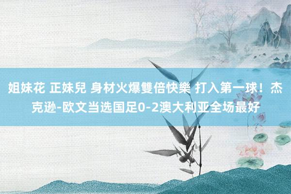 姐妹花 正妹兒 身材火爆雙倍快樂 打入第一球！杰克逊-欧文当选国足0-2澳大利亚全场最好