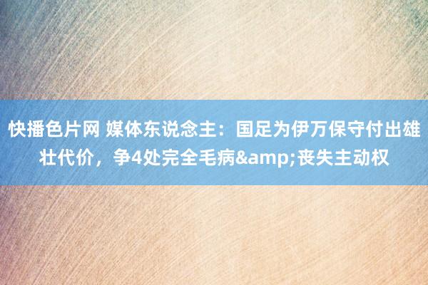快播色片网 媒体东说念主：国足为伊万保守付出雄壮代价，争4处完全毛病&丧失主动权