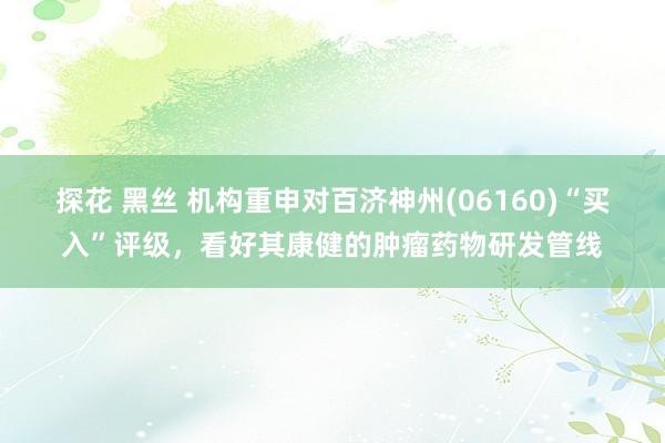 探花 黑丝 机构重申对百济神州(06160)“买入”评级，看好其康健的肿瘤药物研发管线