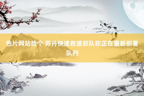 色片网站给个 苏丹快速救援部队称正在重新部署队列