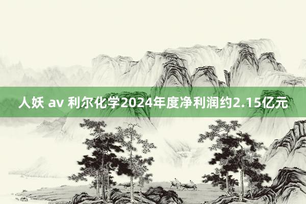 人妖 av 利尔化学2024年度净利润约2.15亿元