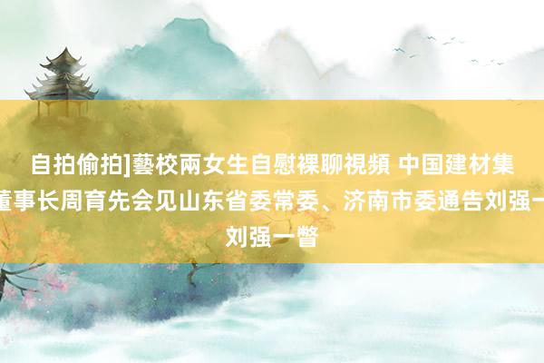 自拍偷拍]藝校兩女生自慰裸聊視頻 中国建材集团董事长周育先会见山东省委常委、济南市委通告刘强一瞥