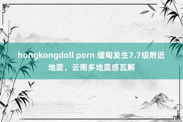 hongkongdoll porn 缅甸发生7.7级附近地震,云南多地震感瓦解