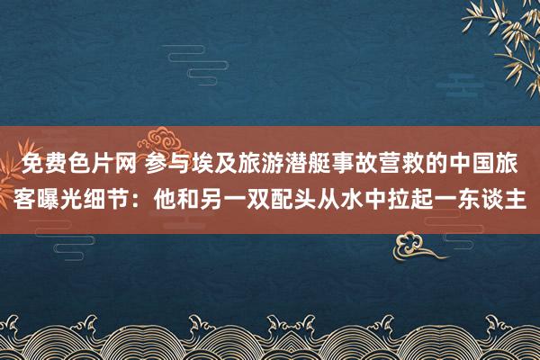 免费色片网 参与埃及旅游潜艇事故营救的中国旅客曝光细节：他和另一双配头从水中拉起一东谈主