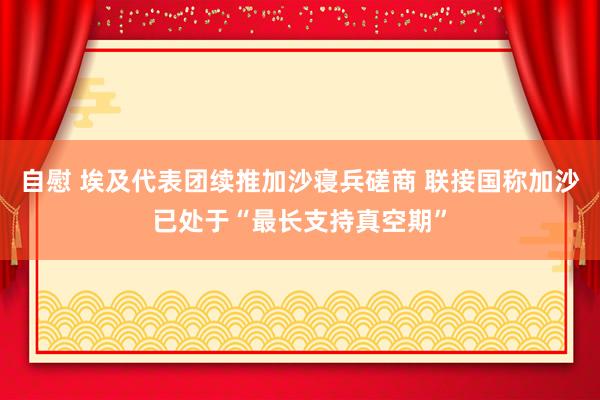 自慰 埃及代表团续推加沙寝兵磋商 联接国称加沙已处于“最长支持真空期”