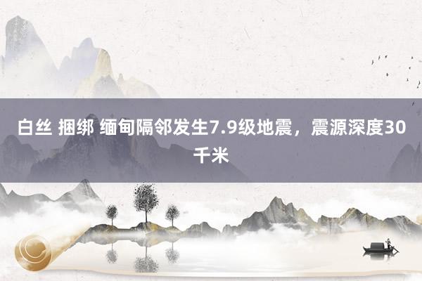 白丝 捆绑 缅甸隔邻发生7.9级地震，震源深度30千米