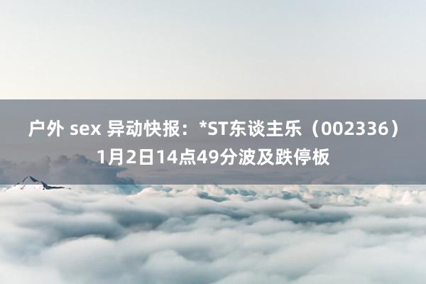 户外 sex 异动快报：*ST东谈主乐（002336）1月2日14点49分波及跌停板