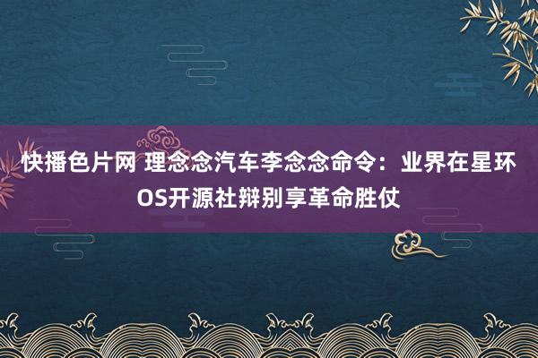 快播色片网 理念念汽车李念念命令：业界在星环OS开源社辩别享革命胜仗