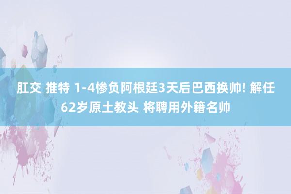 肛交 推特 1-4惨负阿根廷3天后巴西换帅! 解任62岁原土教头 将聘用外籍名帅
