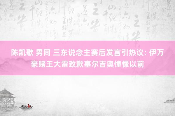 陈凯歌 男同 三东说念主赛后发言引热议: 伊万豪赌王大雷致歉塞尔吉奥憧憬以前