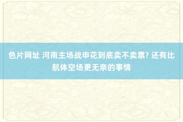 色片网址 河南主场战申花到底卖不卖票? 还有比航体空场更无奈的事情