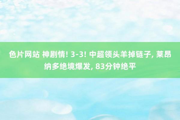 色片网站 神剧情! 3-3! 中超领头羊掉链子， 莱昂纳多绝境爆发， 83分钟绝平