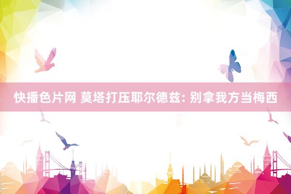 快播色片网 莫塔打压耶尔德兹: 别拿我方当梅西