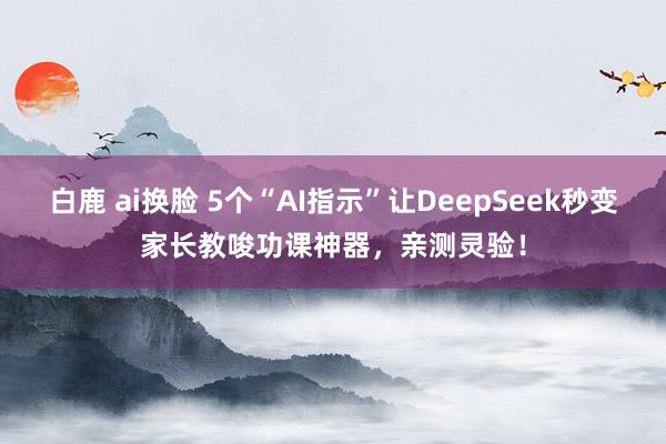 白鹿 ai换脸 5个“AI指示”让DeepSeek秒变家长教唆功课神器，亲测灵验！