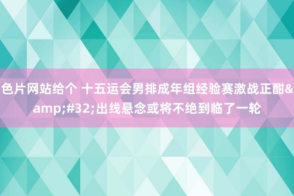 色片网站给个 十五运会男排成年组经验赛激战正酣&#32;出线悬念或将不绝到临了一轮